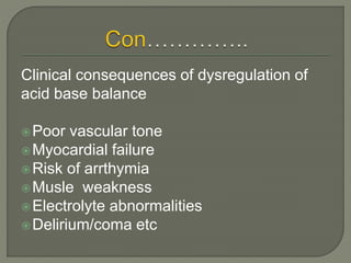 Clinical consequences of dysregulation of
acid base balance
Poor vascular tone
Myocardial failure
Risk of arrthymia
Musle weakness
Electrolyte abnormalities
Delirium/coma etc
 