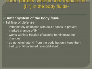  Buffer system of the body fluid-
 1st line of defense
• immediately combines with acid / bases to prevent
marked change of [H+]
• works within a fraction of second to minimize the
changes
• do not eliminate H+ from the body but only keep them
tied up until balanced re-established
 