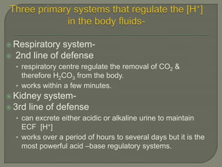  Respiratory system-
 2nd line of defense
• respiratory centre regulate the removal of CO2 &
therefore H2CO3 from the body.
• works within a few minutes.
 Kidney system-
 3rd line of defense
• can excrete either acidic or alkaline urine to maintain
ECF [H+]
• works over a period of hours to several days but it is the
most powerful acid –base regulatory systems.
 