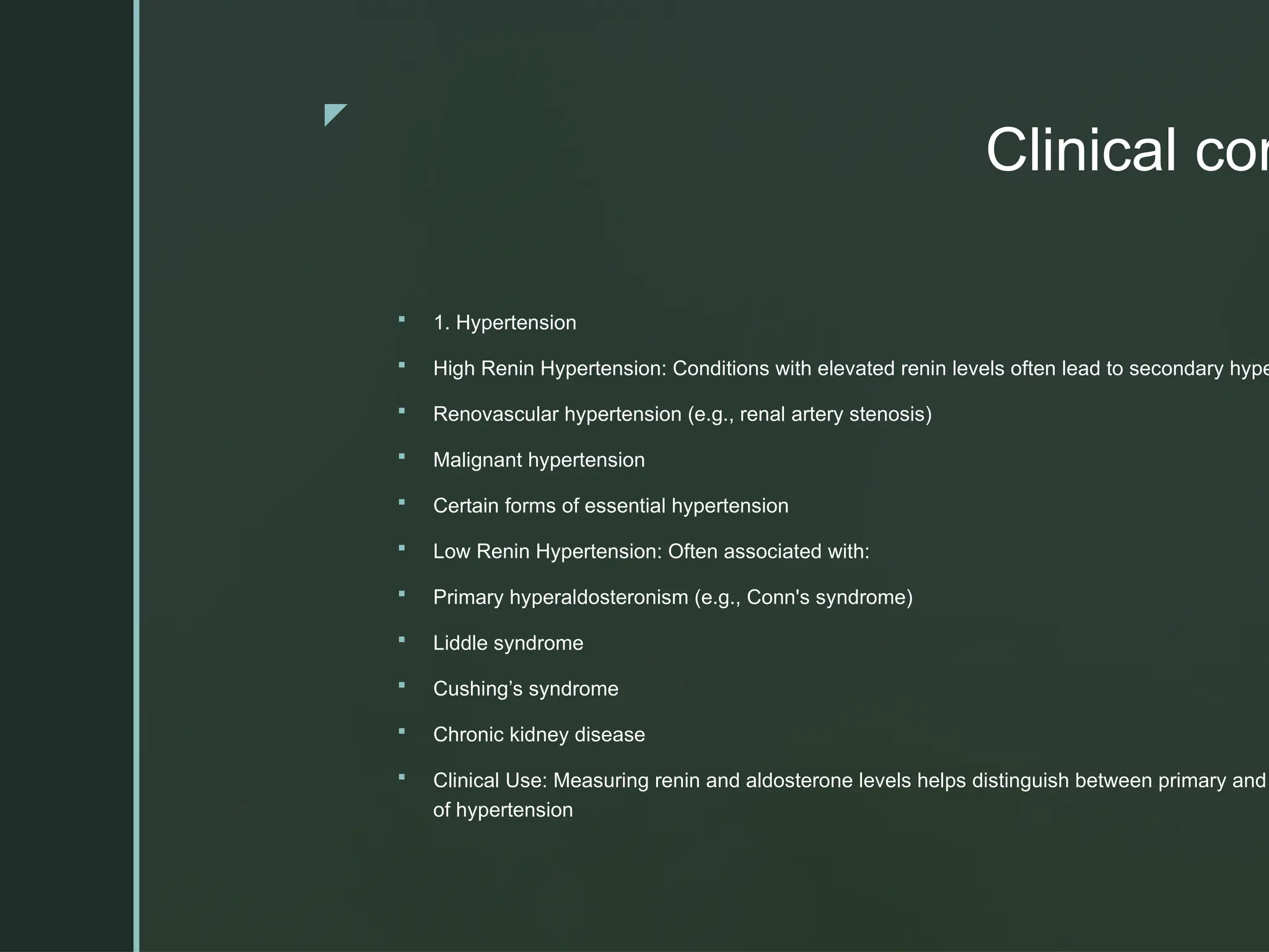 z
Clinical cor
 1. Hypertension
 High Renin Hypertension: Conditions with elevated renin levels often lead to secondary hype
 Renovascular hypertension (e.g., renal artery stenosis)
 Malignant hypertension
 Certain forms of essential hypertension
 Low Renin Hypertension: Often associated with:
 Primary hyperaldosteronism (e.g., Conn's syndrome)
 Liddle syndrome
 Cushing’s syndrome
 Chronic kidney disease
 Clinical Use: Measuring renin and aldosterone levels helps distinguish between primary and
of hypertension
 
