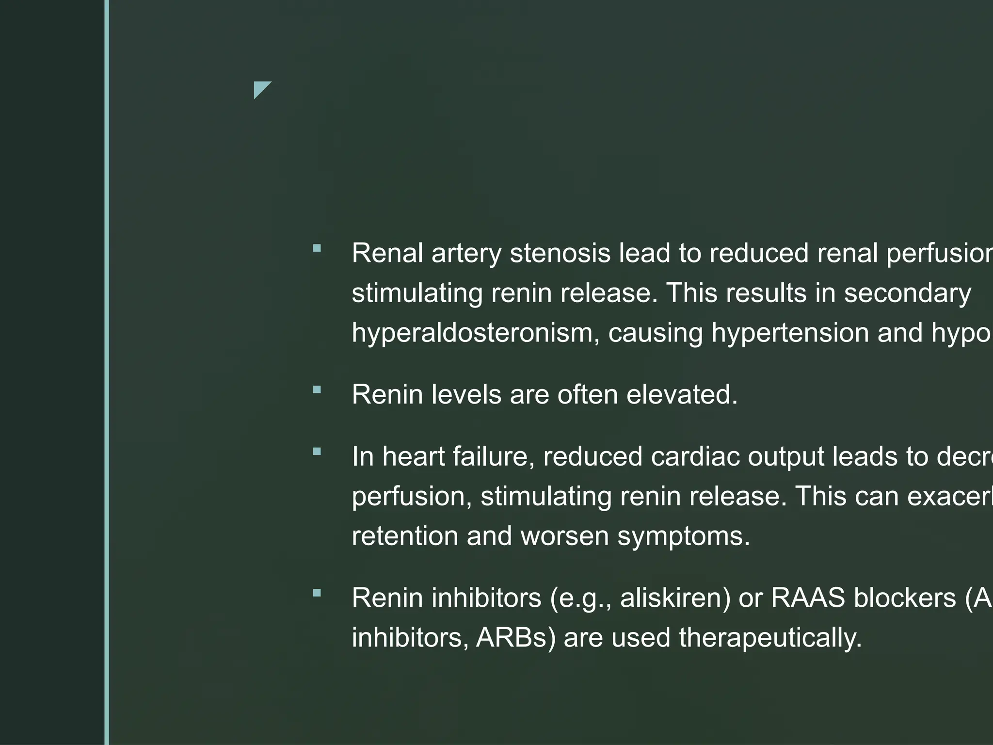 z
 Renal artery stenosis lead to reduced renal perfusion
stimulating renin release. This results in secondary
hyperaldosteronism, causing hypertension and hypok
 Renin levels are often elevated.
 In heart failure, reduced cardiac output leads to decre
perfusion, stimulating renin release. This can exacerb
retention and worsen symptoms.
 Renin inhibitors (e.g., aliskiren) or RAAS blockers (AC
inhibitors, ARBs) are used therapeutically.
 