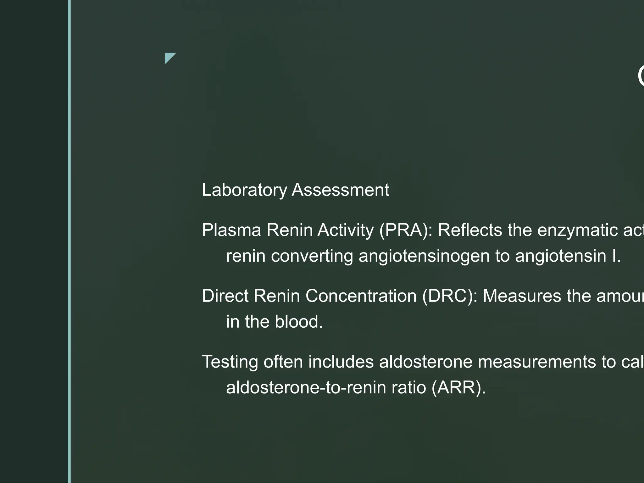 z
C
Laboratory Assessment
Plasma Renin Activity (PRA): Reflects the enzymatic act
renin converting angiotensinogen to angiotensin I.
Direct Renin Concentration (DRC): Measures the amoun
in the blood.
Testing often includes aldosterone measurements to cal
aldosterone-to-renin ratio (ARR).
 