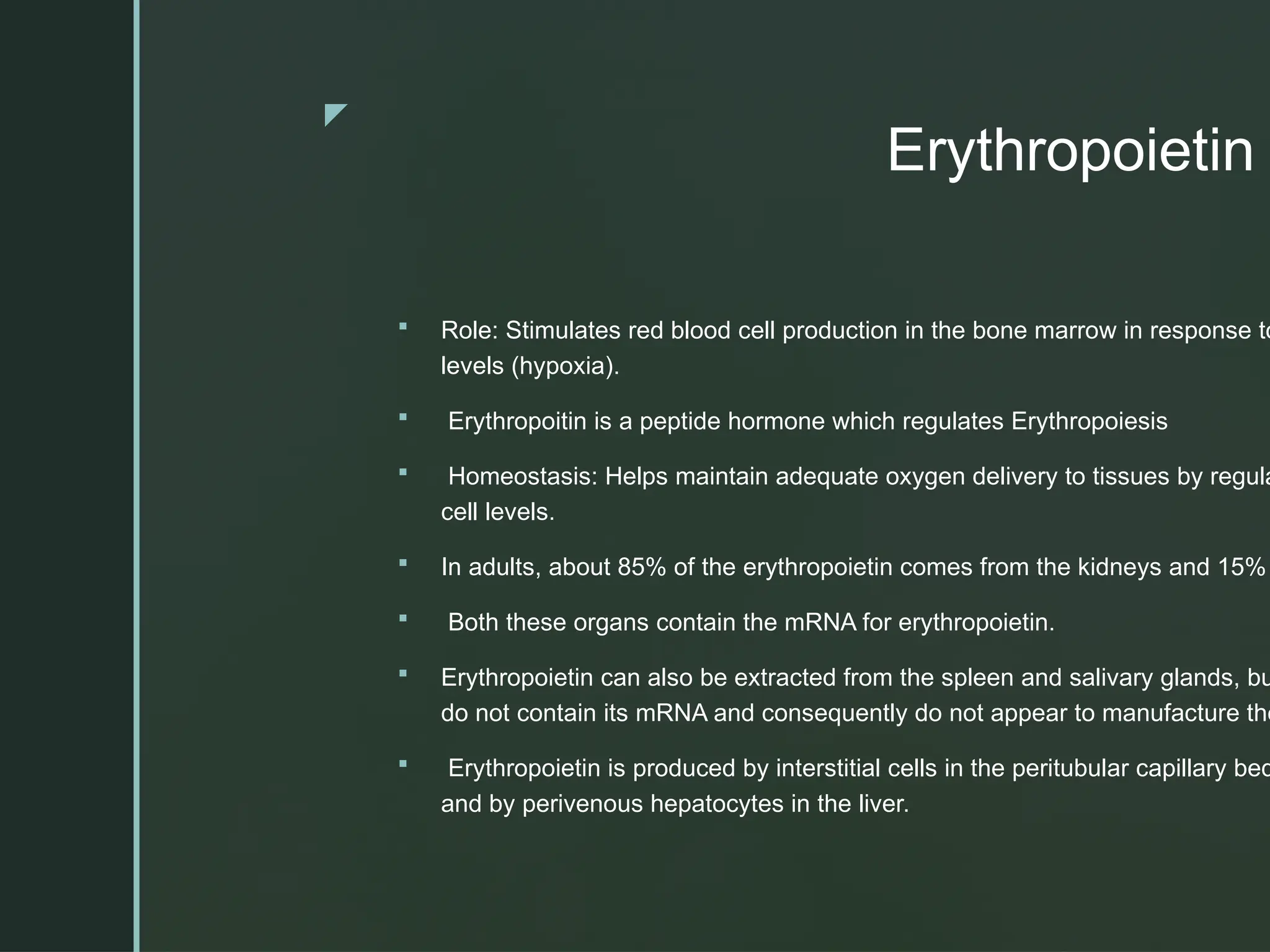 z
Erythropoietin
 Role: Stimulates red blood cell production in the bone marrow in response to
levels (hypoxia).
 Erythropoitin is a peptide hormone which regulates Erythropoiesis
 Homeostasis: Helps maintain adequate oxygen delivery to tissues by regula
cell levels.
 In adults, about 85% of the erythropoietin comes from the kidneys and 15%
 Both these organs contain the mRNA for erythropoietin.
 Erythropoietin can also be extracted from the spleen and salivary glands, bu
do not contain its mRNA and consequently do not appear to manufacture the
 Erythropoietin is produced by interstitial cells in the peritubular capillary bed
and by perivenous hepatocytes in the liver.
 