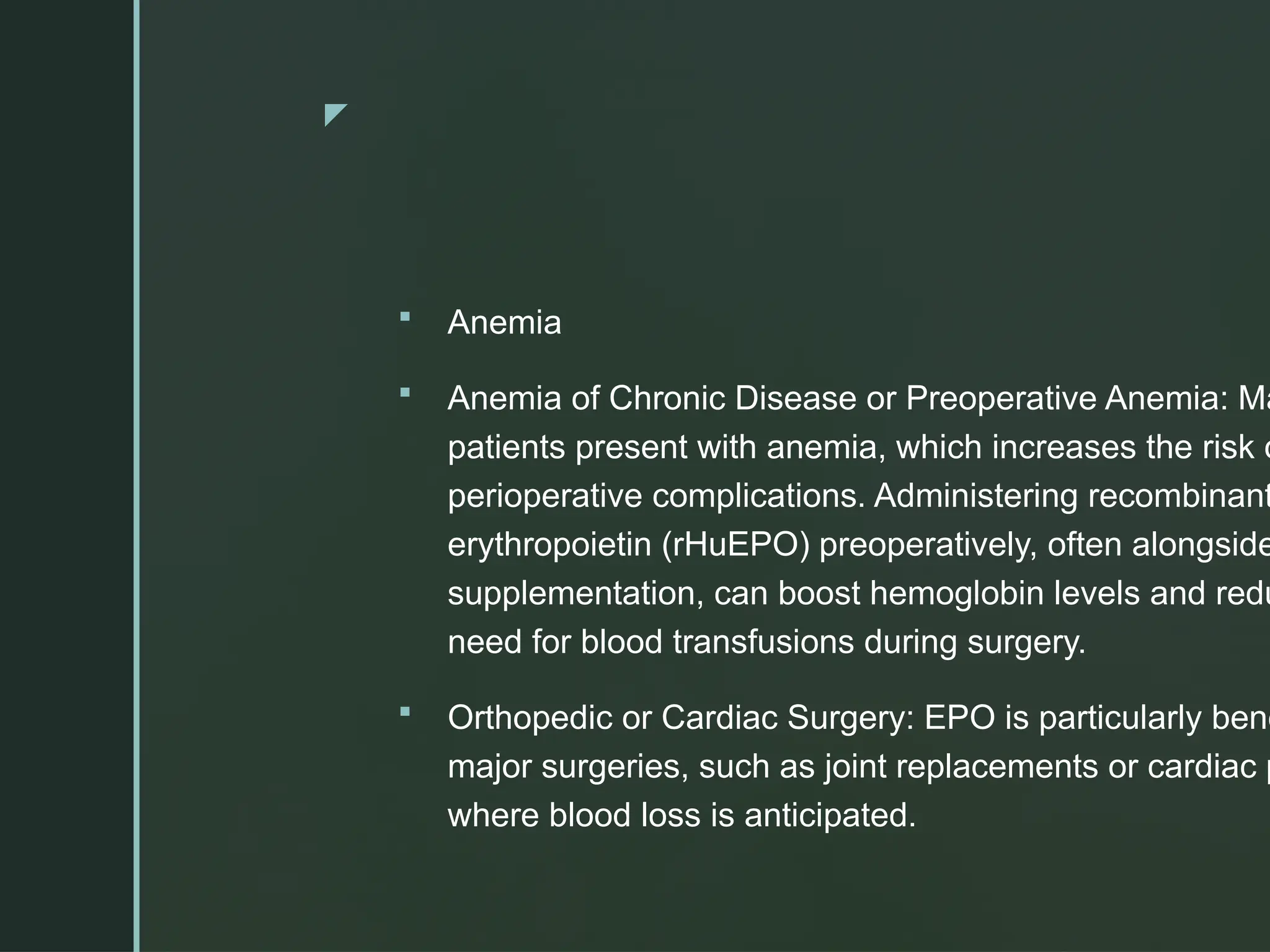 z
 Anemia
 Anemia of Chronic Disease or Preoperative Anemia: Ma
patients present with anemia, which increases the risk o
perioperative complications. Administering recombinant
erythropoietin (rHuEPO) preoperatively, often alongside
supplementation, can boost hemoglobin levels and redu
need for blood transfusions during surgery.
 Orthopedic or Cardiac Surgery: EPO is particularly bene
major surgeries, such as joint replacements or cardiac p
where blood loss is anticipated.
 