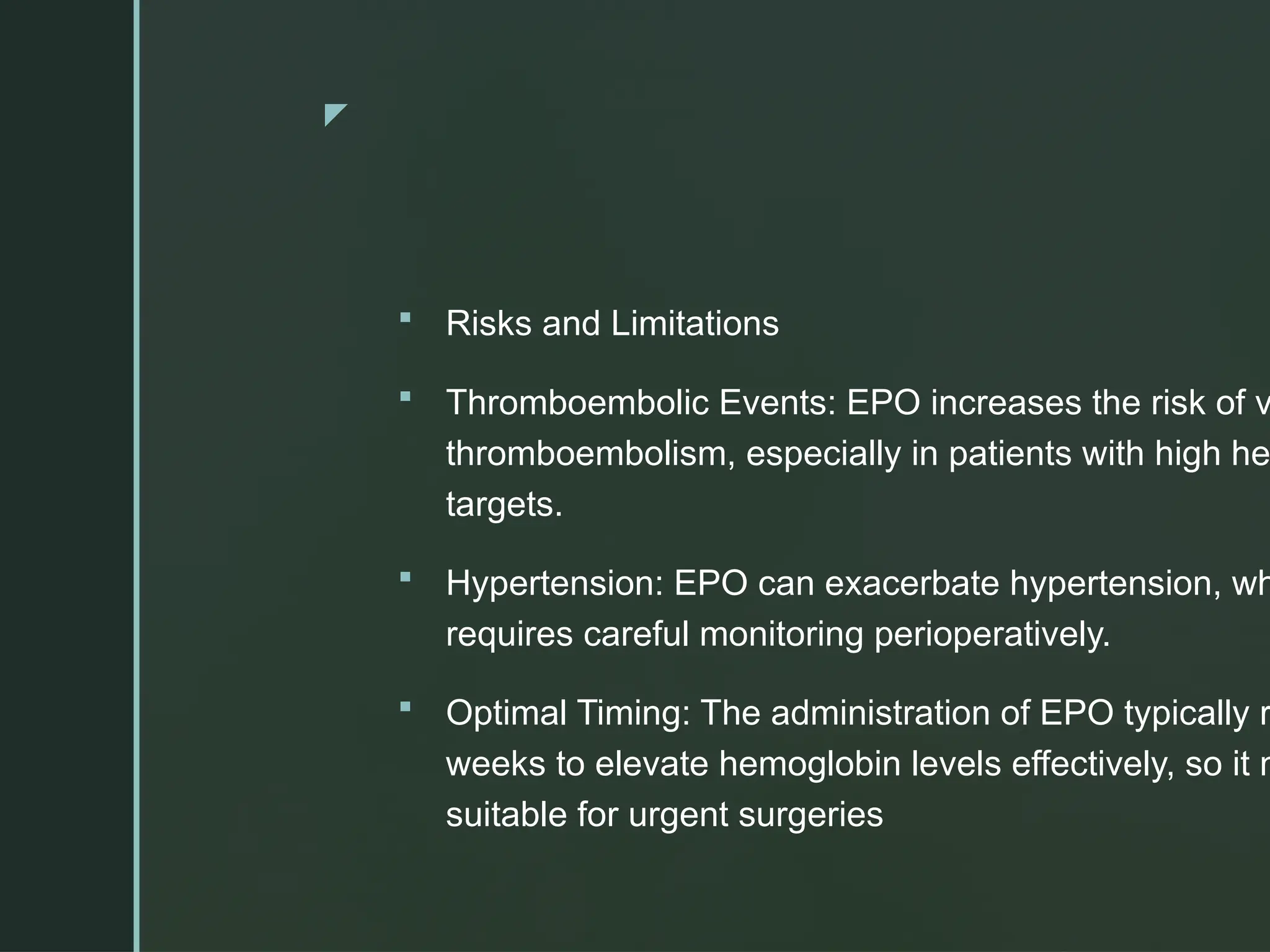 z
 Risks and Limitations
 Thromboembolic Events: EPO increases the risk of v
thromboembolism, especially in patients with high he
targets.
 Hypertension: EPO can exacerbate hypertension, wh
requires careful monitoring perioperatively.
 Optimal Timing: The administration of EPO typically r
weeks to elevate hemoglobin levels effectively, so it m
suitable for urgent surgeries
 