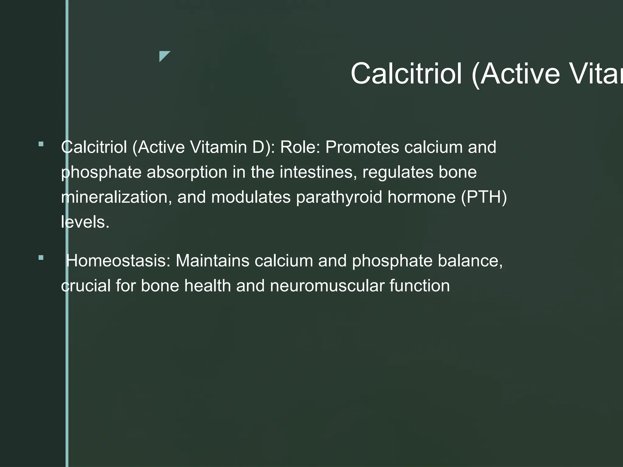 z
Calcitriol (Active Vitam
 Calcitriol (Active Vitamin D): Role: Promotes calcium and
phosphate absorption in the intestines, regulates bone
mineralization, and modulates parathyroid hormone (PTH)
levels.
 Homeostasis: Maintains calcium and phosphate balance,
crucial for bone health and neuromuscular function
 