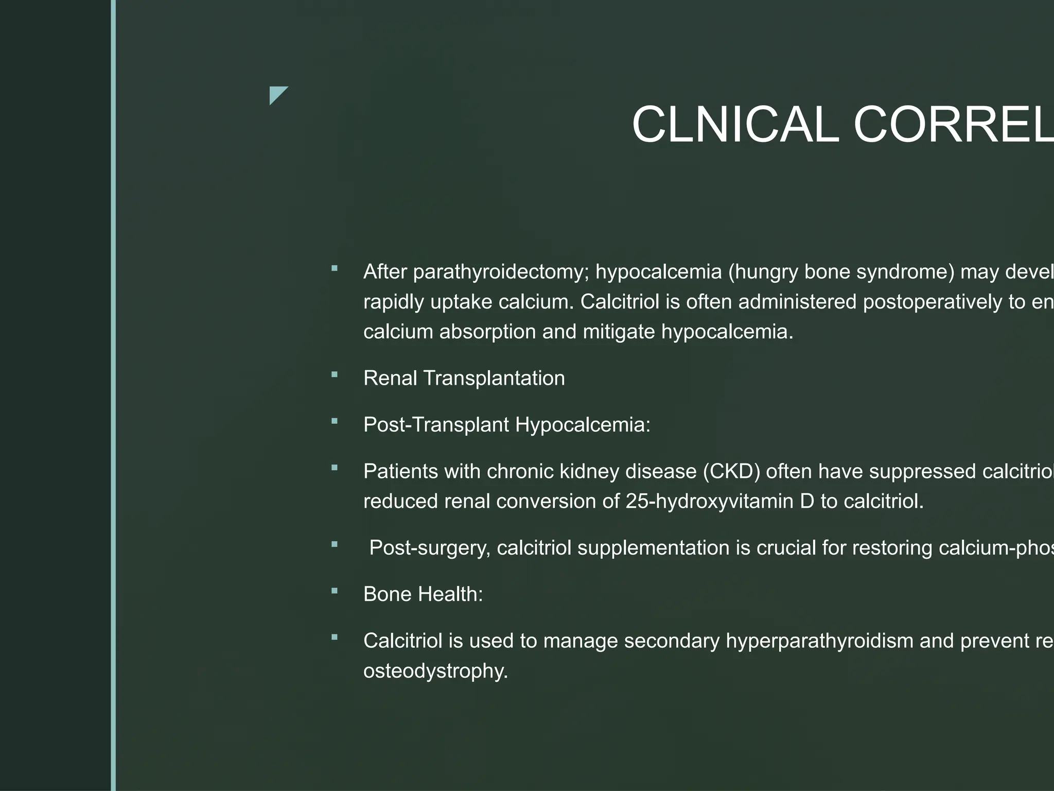 z
CLNICAL CORREL
 After parathyroidectomy; hypocalcemia (hungry bone syndrome) may devel
rapidly uptake calcium. Calcitriol is often administered postoperatively to en
calcium absorption and mitigate hypocalcemia.
 Renal Transplantation
 Post-Transplant Hypocalcemia:
 Patients with chronic kidney disease (CKD) often have suppressed calcitriol
reduced renal conversion of 25-hydroxyvitamin D to calcitriol.
 Post-surgery, calcitriol supplementation is crucial for restoring calcium-phos
 Bone Health:
 Calcitriol is used to manage secondary hyperparathyroidism and prevent ren
osteodystrophy.
 