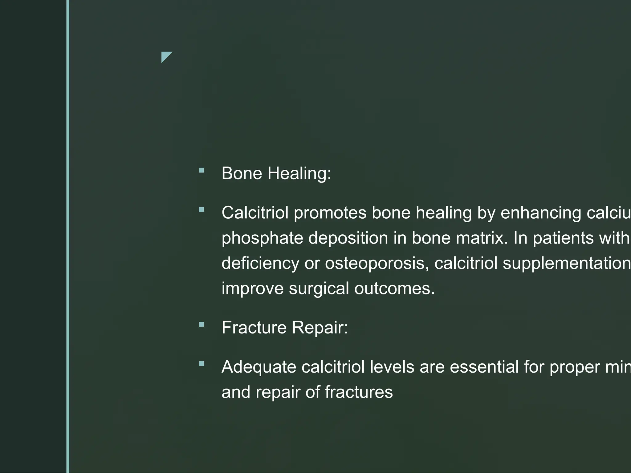 z
 Bone Healing:
 Calcitriol promotes bone healing by enhancing calciu
phosphate deposition in bone matrix. In patients with
deficiency or osteoporosis, calcitriol supplementation
improve surgical outcomes.
 Fracture Repair:
 Adequate calcitriol levels are essential for proper min
and repair of fractures
 