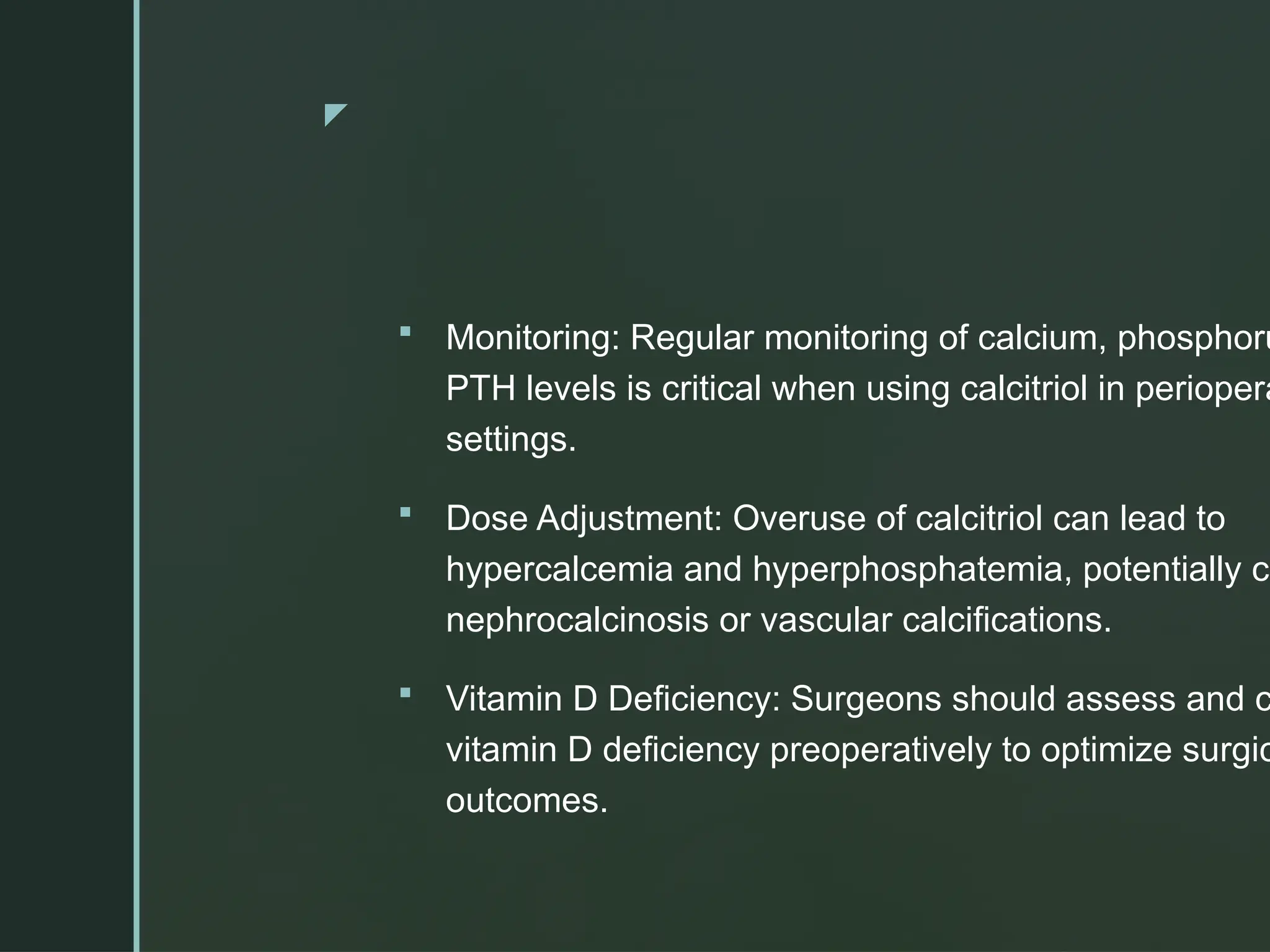 z
 Monitoring: Regular monitoring of calcium, phosphoru
PTH levels is critical when using calcitriol in periopera
settings.
 Dose Adjustment: Overuse of calcitriol can lead to
hypercalcemia and hyperphosphatemia, potentially ca
nephrocalcinosis or vascular calcifications.
 Vitamin D Deficiency: Surgeons should assess and c
vitamin D deficiency preoperatively to optimize surgic
outcomes.
 