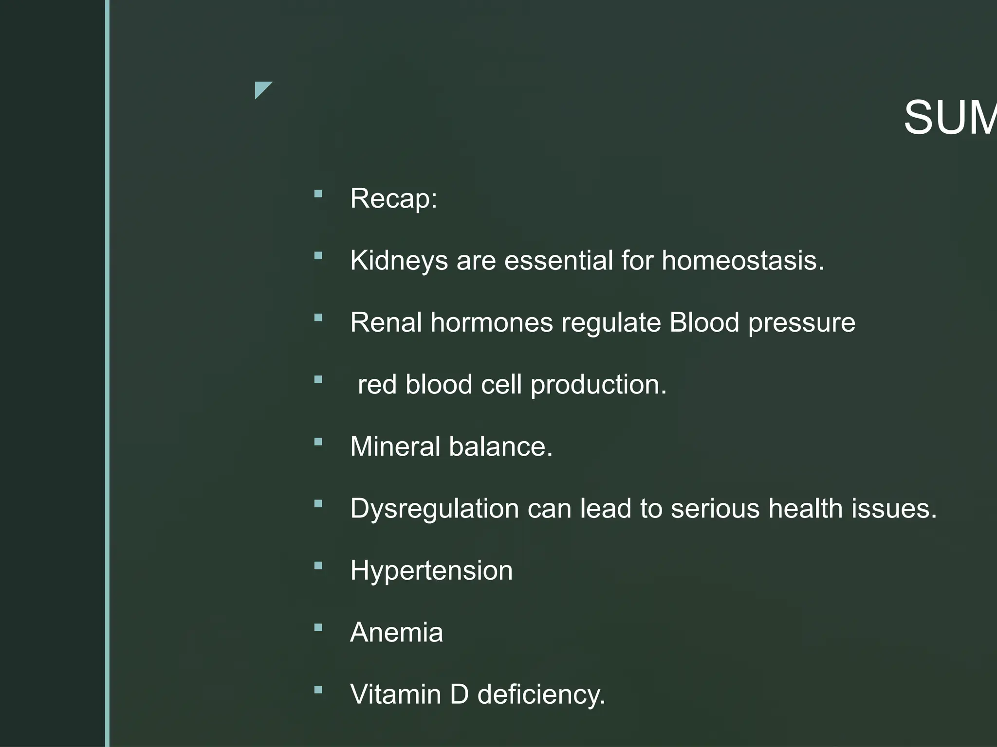 z
SUM
 Recap:
 Kidneys are essential for homeostasis.
 Renal hormones regulate Blood pressure
 red blood cell production.
 Mineral balance.
 Dysregulation can lead to serious health issues.
 Hypertension
 Anemia
 Vitamin D deficiency.
 