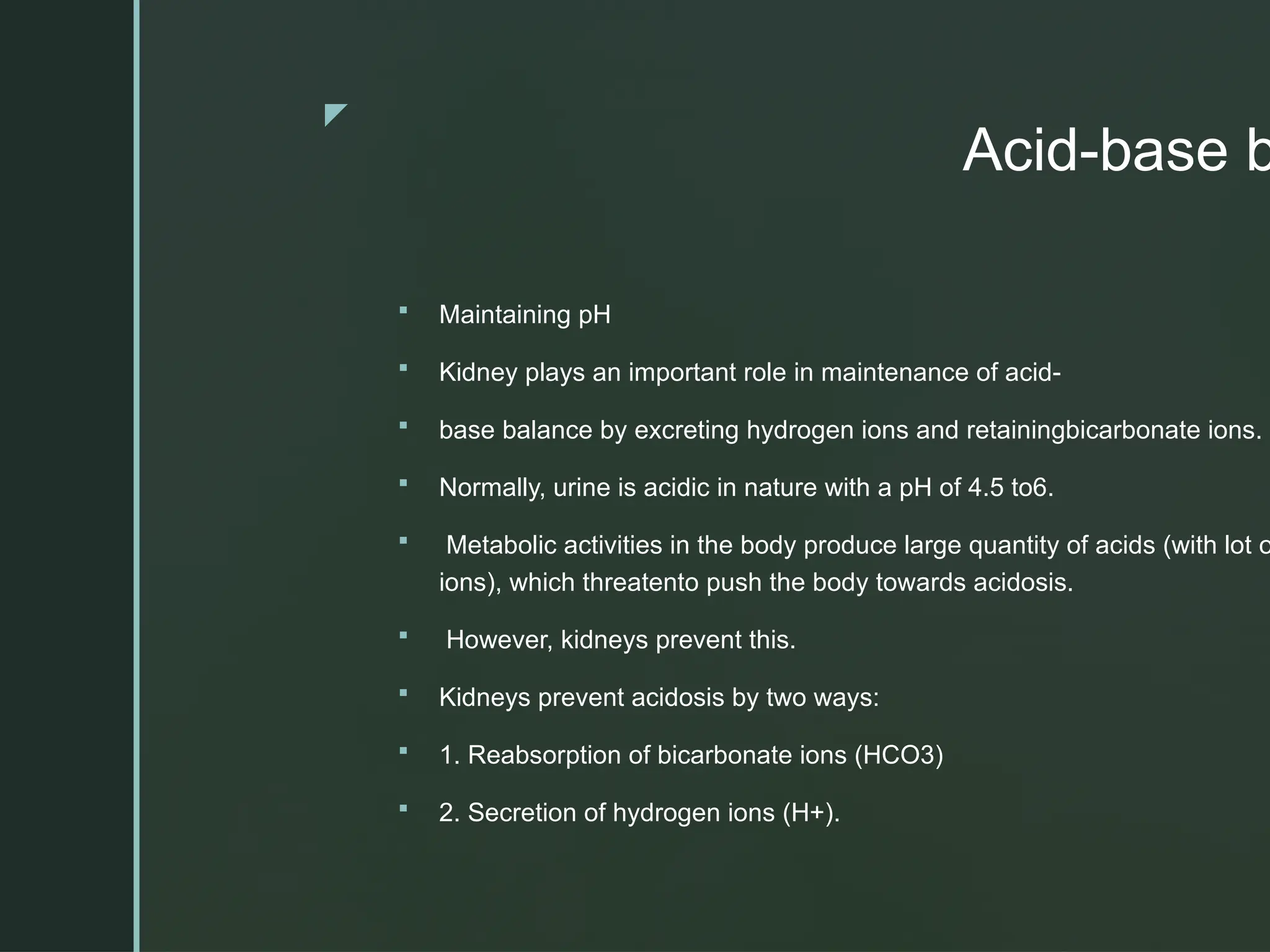 z
Acid-base b
 Maintaining pH
 Kidney plays an important role in maintenance of acid-
 base balance by excreting hydrogen ions and retainingbicarbonate ions.
 Normally, urine is acidic in nature with a pH of 4.5 to6.
 Metabolic activities in the body produce large quantity of acids (with lot o
ions), which threatento push the body towards acidosis.
 However, kidneys prevent this.
 Kidneys prevent acidosis by two ways:
 1. Reabsorption of bicarbonate ions (HCO3)
 2. Secretion of hydrogen ions (H+).
 