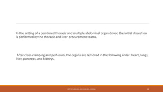 In the setting of a combined thoracic and multiple abdominal organ donor, the initial dissection
is performed by the thoracic and liver-procurement teams.
After cross clamping and perfusion, the organs are removed in the following order: heart, lungs,
liver, pancreas, and kidneys.
DEPT OF UROLOGY, KMC AND GRH, CHENNAI 13
 