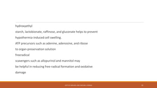 hydroxyethyl
starch, lactobionate, raffinose, and gluconate helps to prevent
hypothermia-induced cell swelling.
ATP precursors such as adenine, adenosine, and ribose
to organ-preservation solution
freeradical
scavengers such as allopurinol and mannitol may
be helpful in reducing free-radical formation and oxidative
damage
DEPT OF UROLOGY, KMC AND GRH, CHENNAI 32
 