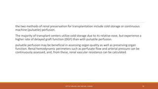 the two methods of renal preservation for transplantation include cold storage or continuous
machine (pulsatile) perfusion.
The majority of transplant centers utilize cold storage due to its relative ease, but experience a
higher rate of delayed graft function (DGF) than with pulsatile perfusion.
pulsatile perfusion may be beneficial in assessing organ quality as well as preserving organ
function. Renal hemodynamic perimeters such as perfusate flow and arterial pressure can be
continuously assessed, and, from these, renal vascular resistance can be calculated.
DEPT OF UROLOGY, KMC AND GRH, CHENNAI 33
 