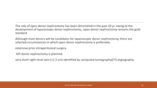The role of open donor nephrectomy has been diminished in the past 10 yr. owing to the
development of laparoscopic donor nephrectomy., open donor nephrectomy remains the gold
standard
Although most donors will be candidates for laparoscopic donor nephrectomy, there are
selected circumstances in which open donor nephrectomy is preferable.
extensive prior intraperitoneal surgery
left donor nephrectomy is planned.
very short right renal vein (<1.5 cm) identified by computed tomography(CT) angiography.
DEPT OF UROLOGY, KMC AND GRH, CHENNAI 35
 