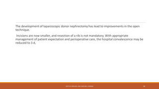 The development of laparoscopic donor nephrectomy has lead to improvements in the open
technique.
Incisions are now smaller, and resection of a rib is not mandatory. With appropriate
management of patient expectation and perioperative care, the hospital convalescence may be
reduced to 3 d,
DEPT OF UROLOGY, KMC AND GRH, CHENNAI 36
 