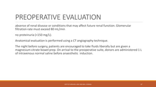 PREOPERATIVE EVALUATION
absence of renal disease or conditions that may affect future renal function. Glomerular
filtration rate must exceed 80 mL/min
no proteinuria (<150 mg/L).
Anatomical evaluation is performed using a CT angiography technique.
The night before surgery, patients are encouraged to take fluids liberally but are given a
magnesium citrate bowel prep. On arrival to the preoperative suite, donors are administered 1 L
of intravenous normal saline before anaesthetic induction.
DEPT OF UROLOGY, KMC AND GRH, CHENNAI 37
 
