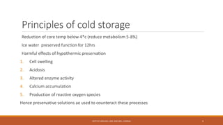 Principles of cold storage
Reduction of core temp below 4*c (reduce metabolism 5-8%)
Ice water preserved function for 12hrs
Harmful effects of hypothermic preservation
1. Cell swelling
2. Acidosis
3. Altered enzyme activity
4. Calcium accumulation
5. Production of reactive oxygen species
Hence preservative solutions ae used to counteract these processes
DEPT OF UROLOGY, KMC AND GRH, CHENNAI 4
 