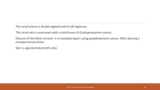 The renal artery is doubly ligated with 0 silk ligatures.
The renal vein is oversewn with a continuous 4-0 polypropylene suture.
Closure of the flank incision is in multiple layers using polydioxanone suture. After placing a
retroperitoneal drain
Skin is approximated with clips
DEPT OF UROLOGY, KMC AND GRH, CHENNAI 45
 