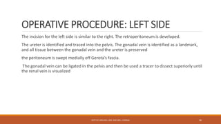 OPERATIVE PROCEDURE: LEFT SIDE
The incision for the left side is similar to the right. The retroperitoneum is developed.
The ureter is identified and traced into the pelvis. The gonadal vein is identified as a landmark,
and all tissue between the gonadal vein and the ureter is preserved
the peritoneum is swept medially off Gerota’s fascia.
The gonadal vein can be ligated in the pelvis and then be used a tracer to dissect superiorly until
the renal vein is visualized
DEPT OF UROLOGY, KMC AND GRH, CHENNAI 46
 