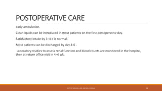 POSTOPERATIVE CARE
early ambulation.
Clear liquids can be introduced in most patients on the first postoperative day.
Satisfactory intake by 3–4 d is normal.
Most patients can be discharged by day 4-6 .
Laboratory studies to assess renal function and blood counts are monitored in the hospital,
then at return office visit in 4–6 wk.
DEPT OF UROLOGY, KMC AND GRH, CHENNAI 54
 