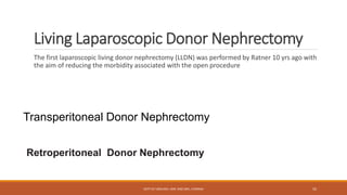 Living Laparoscopic Donor Nephrectomy
The first laparoscopic living donor nephrectomy (LLDN) was performed by Ratner 10 yrs ago with
the aim of reducing the morbidity associated with the open procedure
Transperitoneal Donor Nephrectomy
Retroperitoneal Donor Nephrectomy
DEPT OF UROLOGY, KMC AND GRH, CHENNAI 55
 