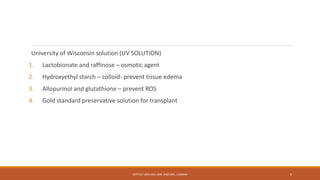 University of Wisconsin solution (UV SOLUTION)
1. Lactobionate and raffinose – osmotic agent
2. Hydroxyethyl starch – colloid- prevent tissue edema
3. Allopurinol and glutathione – prevent ROS
4. Gold standard preservative solution for transplant
DEPT OF UROLOGY, KMC AND GRH, CHENNAI 6
 