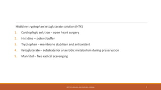 Histidine tryptophan ketoglutarate solution (HTK)
1. Cardioplegic solution – open heart surgery
2. Histidine – potent buffer
3. Tryptophan – membrane stabilizer and antioxidant
4. Ketoglutarate – substrate for anaerobic metabolism during preservation
5. Mannitol – free radical scavenging
DEPT OF UROLOGY, KMC AND GRH, CHENNAI 7
 
