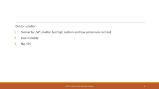 Celsior solution
1. Similar to UW solution but high sodium and low potassium content
2. Low viscosity
3. No HES
DEPT OF UROLOGY, KMC AND GRH, CHENNAI 9
 