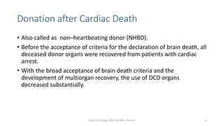 Donation after Cardiac Death
• Also called as non–heartbeating donor (NHBD).
• Before the acceptance of criteria for the declaration of brain death, all
deceased donor organs were recovered from patients with cardiac
arrest.
• With the broad acceptance of brain death criteria and the
development of multiorgan recovery, the use of DCD organs
decreased substantially.
Dept Of Urology, KMC and GRH, Chennai 12
 