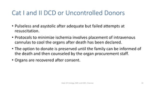 Cat I and II DCD or Uncontrolled Donors
• Pulseless and asystolic after adequate but failed attempts at
resuscitation.
• Protocols to minimize ischemia involves placement of intravenous
cannulas to cool the organs after death has been declared.
• The option to donate is preserved until the family can be informed of
the death and then counseled by the organ procurement staff.
• Organs are recovered after consent.
Dept Of Urology, KMC and GRH, Chennai 14
 