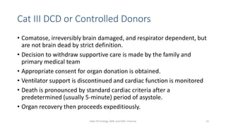 Cat III DCD or Controlled Donors
• Comatose, irreversibly brain damaged, and respirator dependent, but
are not brain dead by strict definition.
• Decision to withdraw supportive care is made by the family and
primary medical team
• Appropriate consent for organ donation is obtained.
• Ventilator support is discontinued and cardiac function is monitored
• Death is pronounced by standard cardiac criteria after a
predetermined (usually 5-minute) period of asystole.
• Organ recovery then proceeds expeditiously.
Dept Of Urology, KMC and GRH, Chennai 15
 