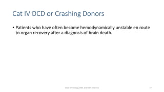 Cat IV DCD or Crashing Donors
• Patients who have often become hemodynamically unstable en route
to organ recovery after a diagnosis of brain death.
Dept Of Urology, KMC and GRH, Chennai 17
 