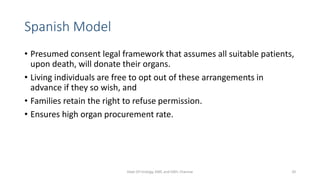 Spanish Model
• Presumed consent legal framework that assumes all suitable patients,
upon death, will donate their organs.
• Living individuals are free to opt out of these arrangements in
advance if they so wish, and
• Families retain the right to refuse permission.
• Ensures high organ procurement rate.
Dept Of Urology, KMC and GRH, Chennai 20
 