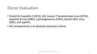 Donor Evaluation
• Tested for hepatitis C (HCV), HIV, human T-lymphotropic virus (HTLV),
hepatitis B virus (HBV), cytomegalovirus (CMV), Epstein-Barr virus
(EBV), and syphilis.
• HIV seropositivity is an absolute exclusion criteria.
Dept Of Urology, KMC and GRH, Chennai 21
 