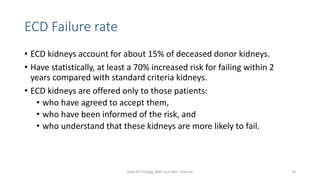 ECD Failure rate
• ECD kidneys account for about 15% of deceased donor kidneys.
• Have statistically, at least a 70% increased risk for failing within 2
years compared with standard criteria kidneys.
• ECD kidneys are offered only to those patients:
• who have agreed to accept them,
• who have been informed of the risk, and
• who understand that these kidneys are more likely to fail.
Dept Of Urology, KMC and GRH, Chennai 23
 