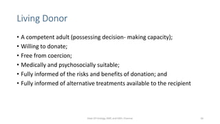 Living Donor
• A competent adult (possessing decision- making capacity);
• Willing to donate;
• Free from coercion;
• Medically and psychosocially suitable;
• Fully informed of the risks and benefits of donation; and
• Fully informed of alternative treatments available to the recipient
Dept Of Urology, KMC and GRH, Chennai 26
 