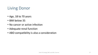 Living Donor
• Age, 18 to 70 years
• BMI below 35
• No cancer or active infection
• Adequate renal function
• ABO compatibility is also a consideration
Dept Of Urology, KMC and GRH, Chennai 27
 