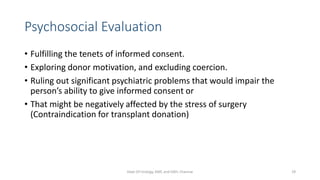 Psychosocial Evaluation
• Fulfilling the tenets of informed consent.
• Exploring donor motivation, and excluding coercion.
• Ruling out significant psychiatric problems that would impair the
person’s ability to give informed consent or
• That might be negatively affected by the stress of surgery
(Contraindication for transplant donation)
Dept Of Urology, KMC and GRH, Chennai 29
 