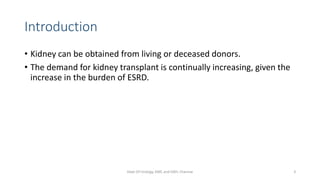 Introduction
• Kidney can be obtained from living or deceased donors.
• The demand for kidney transplant is continually increasing, given the
increase in the burden of ESRD.
Dept Of Urology, KMC and GRH, Chennai 3
 
