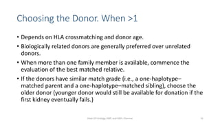 Choosing the Donor. When >1
• Depends on HLA crossmatching and donor age.
• Biologically related donors are generally preferred over unrelated
donors.
• When more than one family member is available, commence the
evaluation of the best matched relative.
• If the donors have similar match grade (i.e., a one-haplotype–
matched parent and a one-haplotype–matched sibling), choose the
older donor (younger donor would still be available for donation if the
first kidney eventually fails.)
Dept Of Urology, KMC and GRH, Chennai 31
 