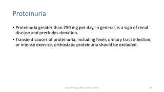 Proteinuria
• Proteinuria greater than 250 mg per day, in general, is a sign of renal
disease and precludes donation.
• Transient causes of proteinuria, including fever, urinary tract infection,
or intense exercise, orthostatic proteinuria should be excluded.
Dept Of Urology, KMC and GRH, Chennai 38
 