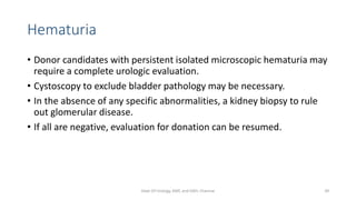 Hematuria
• Donor candidates with persistent isolated microscopic hematuria may
require a complete urologic evaluation.
• Cystoscopy to exclude bladder pathology may be necessary.
• In the absence of any specific abnormalities, a kidney biopsy to rule
out glomerular disease.
• If all are negative, evaluation for donation can be resumed.
Dept Of Urology, KMC and GRH, Chennai 39
 