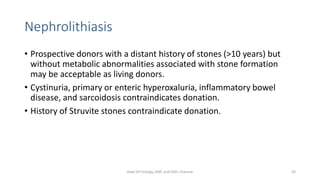Nephrolithiasis
• Prospective donors with a distant history of stones (>10 years) but
without metabolic abnormalities associated with stone formation
may be acceptable as living donors.
• Cystinuria, primary or enteric hyperoxaluria, inflammatory bowel
disease, and sarcoidosis contraindicates donation.
• History of Struvite stones contraindicate donation.
Dept Of Urology, KMC and GRH, Chennai 42
 