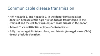 Communicable disease transmission
• HIV, hepatitis B, and hepatitis C, in the donor contraindicates
donation because of the high risk for disease transmission to the
recipient and the risk for virus-induced renal disease in the donor.
• Active HTLV and HHV 8 infection – Contraindicated.
• Fully treated syphilis, tuberculosis, and latent cytomegalovirus (CMV)
do not preclude donation.
Dept Of Urology, KMC and GRH, Chennai 45
 