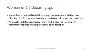 Woman of Childbearing age
• No evidence that unilateral donor nephrectomy has a deleterious
effect on fertility, prenatal course, or outcome of future pregnancies.
• Advisable to delay pregnancy for at least 6 months to allow for
maximal compensatory hypertrophy, after donation.
Dept Of Urology, KMC and GRH, Chennai 50
 