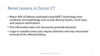 Renal Lesions in Donor CT
• About 30% of kidneys evaluated using MDCT technology have
incidental renal pathology such as low-density lesions, renal cysts,
and calyceal calcifications.
• This information does not necessarily preclude donation.
• Large or complex renal cysts require attention and may necessitate
removal of the affected kidney.
Dept Of Urology, KMC and GRH, Chennai 53
 