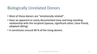 Biologically Unrelated Donors
• Most of these donors are ‘‘emotionally related’’.
• Have an apparent or easily documented close and long-standing
relationship with the recipient (spouse, significant other, close friend,
adopted sibling).
• It constitutes around 40 % of the living donors.
Dept Of Urology, KMC and GRH, Chennai 54
 