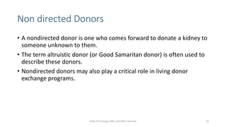 Non directed Donors
• A nondirected donor is one who comes forward to donate a kidney to
someone unknown to them.
• The term altruistic donor (or Good Samaritan donor) is often used to
describe these donors.
• Nondirected donors may also play a critical role in living donor
exchange programs.
Dept Of Urology, KMC and GRH, Chennai 55
 
