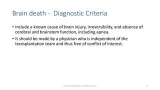Brain death - Diagnostic Criteria
• Include a known cause of brain injury, irreversibility, and absence of
cerebral and brainstem function, including apnea.
• It should be made by a physician who is independent of the
transplantation team and thus free of conflict of interest.
Dept Of Urology, KMC and GRH, Chennai 9
 